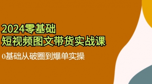 2024零基础·短视频图文带货实战课：0基础从破圈到爆单实操