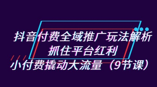 抖音付费全域推广玩法解析：抓住平台红利，小付费撬动大流量（9节课）